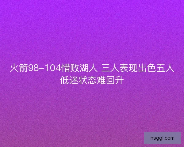 火箭98-104惜败湖人 三人表现出色五人低迷状态难回升 火箭98-104惜败湖人 三人表现出色五人低迷状态难回升