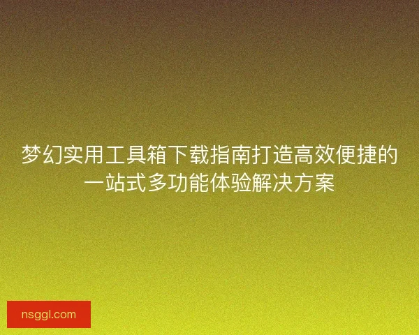 梦幻实用工具箱下载指南打造高效便捷的一站式多功能体验解决方案