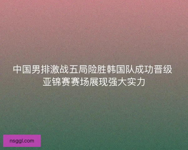 中国男排激战五局险胜韩国队成功晋级 亚锦赛赛场展现强大实力