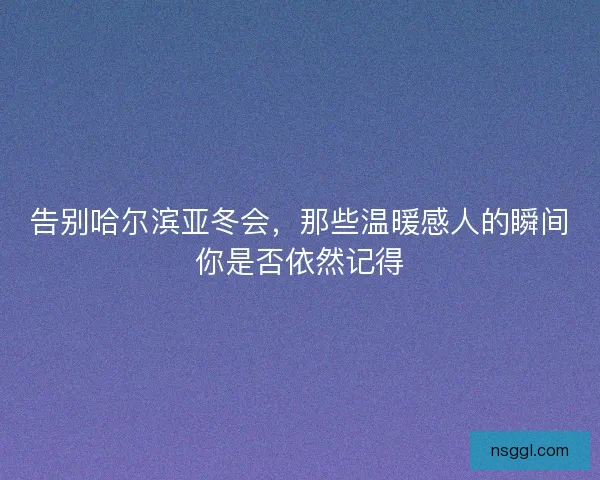 告别哈尔滨亚冬会，那些温暖感人的瞬间你是否依然记得