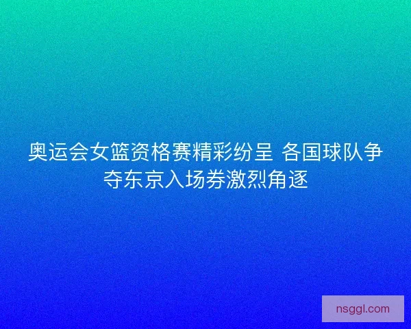 奥运会女篮资格赛精彩纷呈 各国球队争夺东京入场券激烈角逐