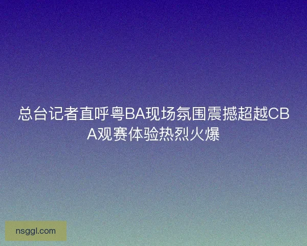 总台记者直呼粤BA现场氛围震撼超越CBA观赛体验热烈火爆