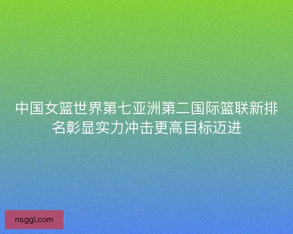 中国女篮世界第七亚洲第二国际篮联新排名彰显实力冲击更高目标迈进 中国女篮世界第七亚洲第二国际篮联新排名彰显实力冲击更高目标迈进