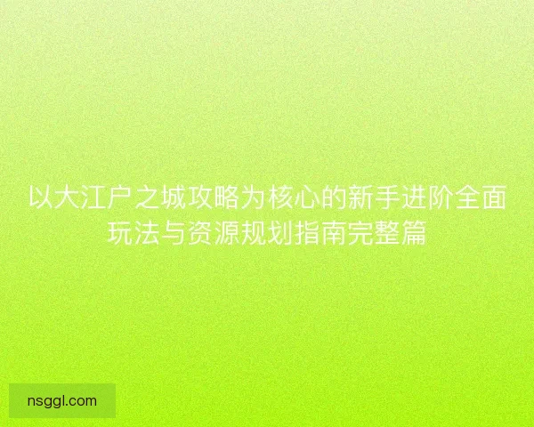 以大江户之城攻略为核心的新手进阶全面玩法与资源规划指南完整篇