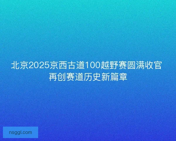 北京2025京西古道100越野赛圆满收官 再创赛道历史新篇章 北京2025京西古道100越野赛圆满收官 再创赛道历史新篇章