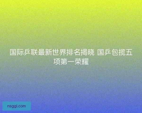 国际乒联最新世界排名揭晓 国乒包揽五项第一荣耀 国际乒联最新世界排名揭晓 国乒包揽五项第一荣耀