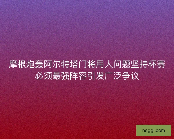 摩根炮轰阿尔特塔门将用人问题坚持杯赛必须最强阵容引发广泛争议