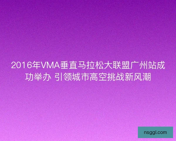 2016年VMA垂直马拉松大联盟广州站成功举办 引领城市高空挑战新风潮 2016年VMA垂直马拉松大联盟广州站成功举办 引领城市高空挑战新风潮