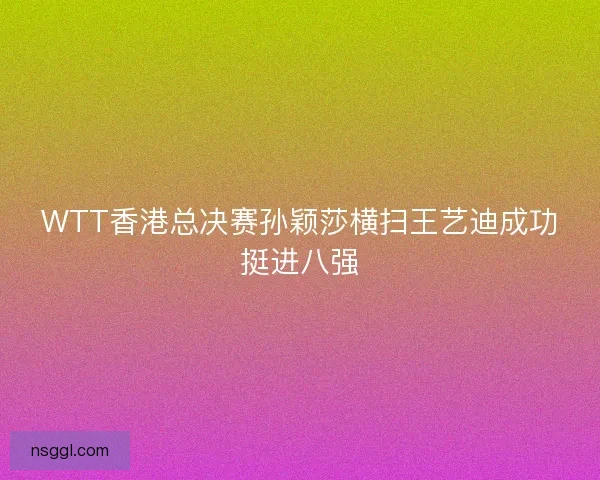 WTT香港总决赛孙颖莎横扫王艺迪成功挺进八强