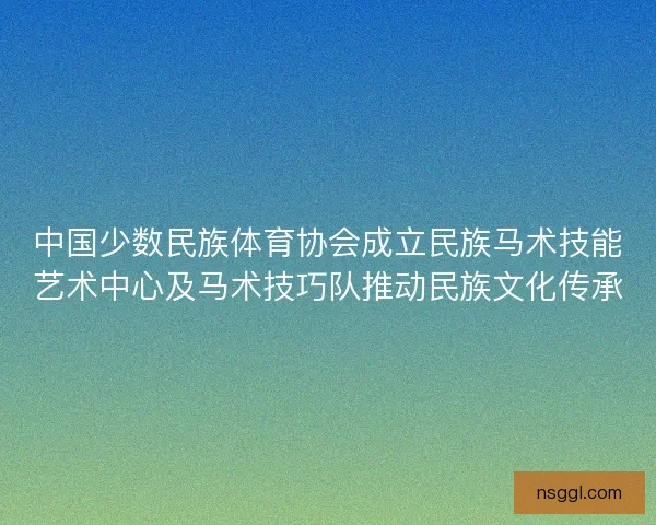 中国少数民族体育协会成立民族马术技能艺术中心及马术技巧队推动民族文化传承
