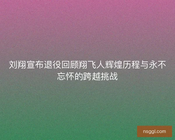 刘翔宣布退役回顾翔飞人辉煌历程与永不忘怀的跨越挑战
