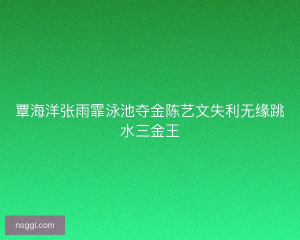 覃海洋张雨霏泳池夺金陈艺文失利无缘跳水三金王