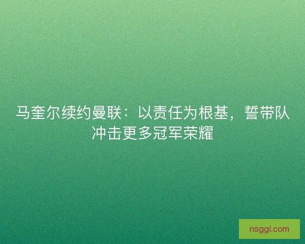 马奎尔续约曼联：以责任为根基，誓带队冲击更多冠军荣耀