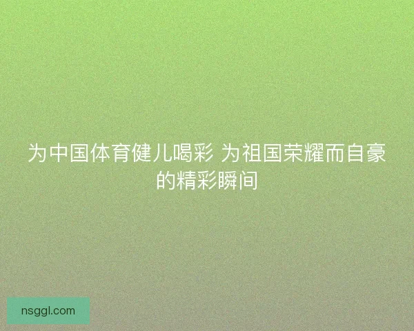 为中国体育健儿喝彩 为祖国荣耀而自豪的精彩瞬间