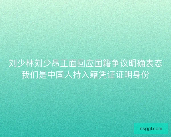 刘少林刘少昂正面回应国籍争议明确表态我们是中国人持入籍凭证证明身份