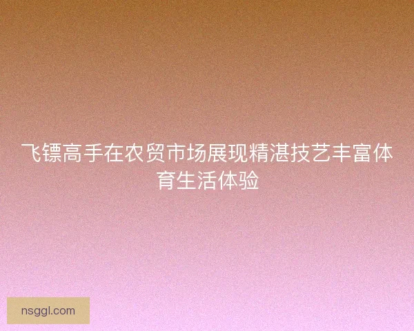 飞镖高手在农贸市场展现精湛技艺丰富体育生活体验