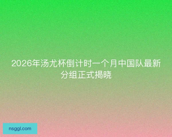 2026年汤尤杯倒计时一个月中国队最新分组正式揭晓