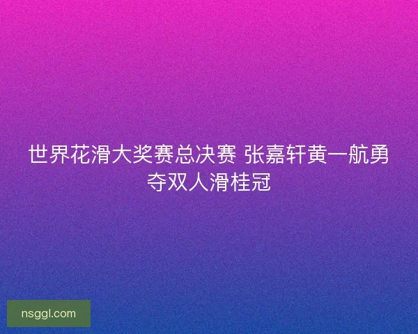 世界花滑大奖赛总决赛 张嘉轩黄一航勇夺双人滑桂冠 世界花滑大奖赛总决赛 张嘉轩黄一航勇夺双人滑桂冠