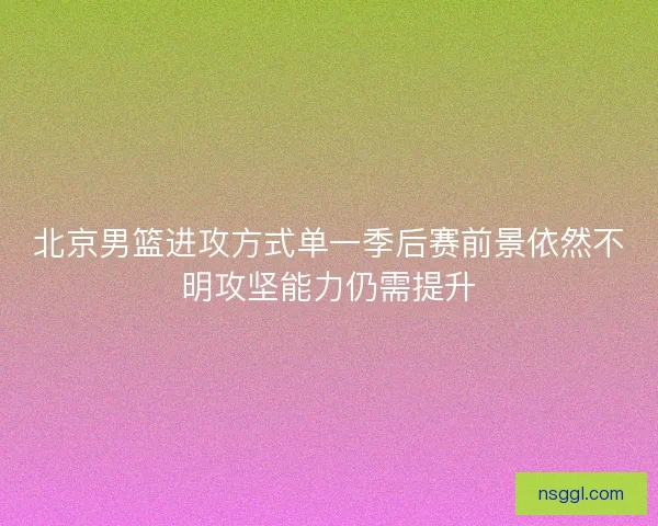 北京男篮进攻方式单一季后赛前景依然不明攻坚能力仍需提升
