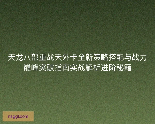 天龙八部重战天外卡全新策略搭配与战力巅峰突破指南实战解析进阶秘籍