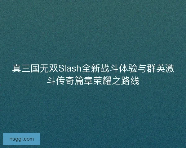 真三国无双Slash全新战斗体验与群英激斗传奇篇章荣耀之路线
