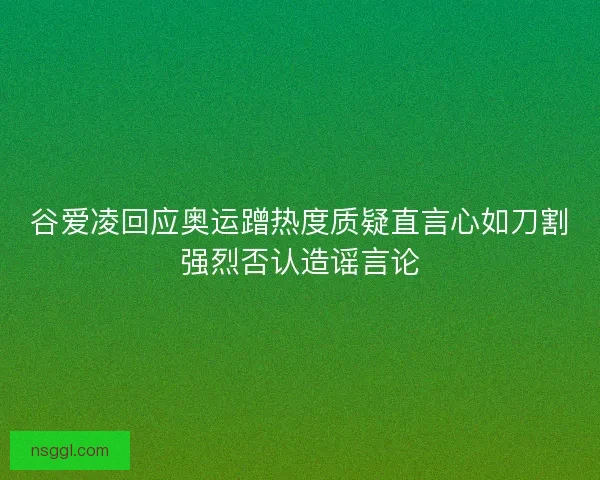 谷爱凌回应奥运蹭热度质疑直言心如刀割强烈否认造谣言论