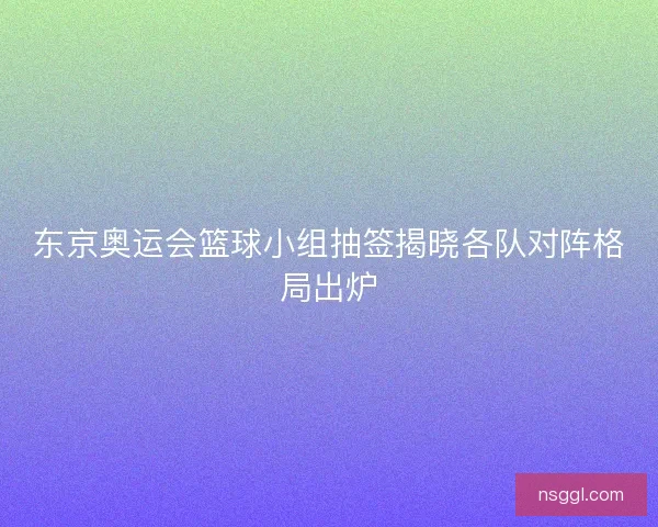 东京奥运会篮球小组抽签揭晓各队对阵格局出炉