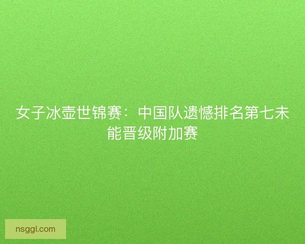 女子冰壶世锦赛：中国队遗憾排名第七未能晋级附加赛