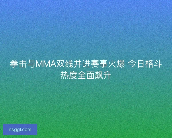 拳击与MMA双线并进赛事火爆 今日格斗热度全面飙升