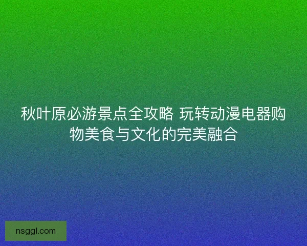 秋叶原必游景点全攻略 玩转动漫电器购物美食与文化的完美融合