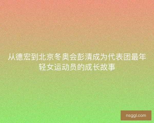 从德宏到北京冬奥会彭清成为代表团最年轻女运动员的成长故事 从德宏到北京冬奥会彭清成为代表团最年轻女运动员的成长故事