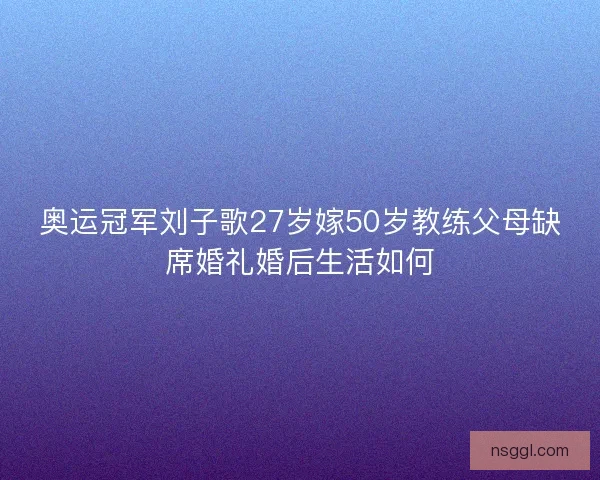 奥运冠军刘子歌27岁嫁50岁教练父母缺席婚礼婚后生活如何
