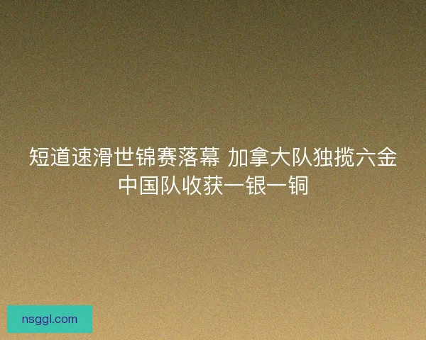 短道速滑世锦赛落幕 加拿大队独揽六金中国队收获一银一铜