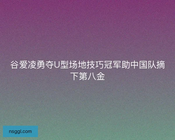 谷爱凌勇夺U型场地技巧冠军助中国队摘下第八金
