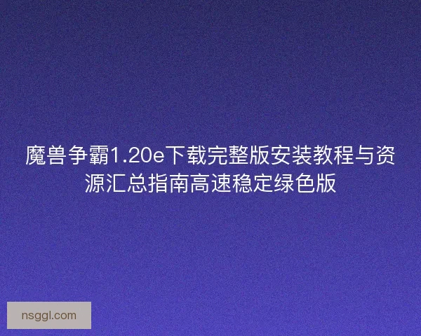 魔兽争霸1.20e下载完整版安装教程与资源汇总指南高速稳定绿色版