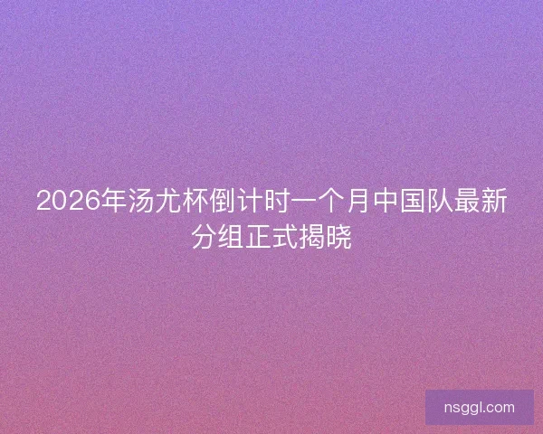 2026年汤尤杯倒计时一个月中国队最新分组正式揭晓