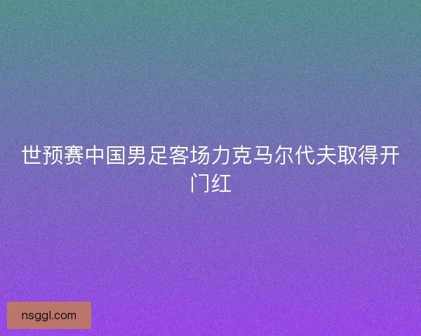 世预赛中国男足客场力克马尔代夫取得开门红