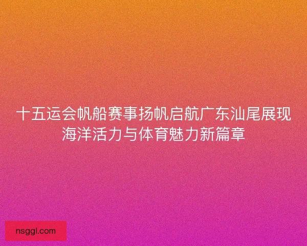 十五运会帆船赛事扬帆启航广东汕尾展现海洋活力与体育魅力新篇章 十五运会帆船赛事扬帆启航广东汕尾展现海洋活力与体育魅力新篇章