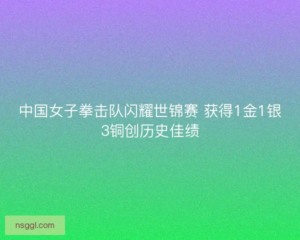 中国女子拳击队闪耀世锦赛 获得1金1银3铜创历史佳绩 中国女子拳击队闪耀世锦赛 获得1金1银3铜创历史佳绩