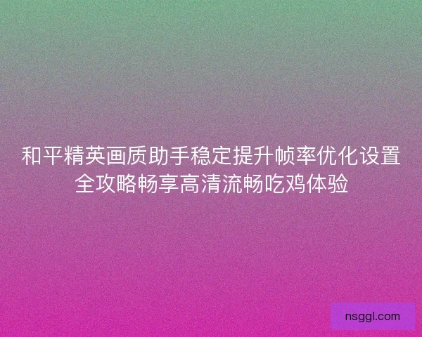 和平精英画质助手稳定提升帧率优化设置全攻略畅享高清流畅吃鸡体验 和平精英画质助手稳定提升帧率优化设置全攻略畅享高清流畅吃鸡体验