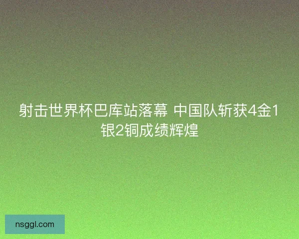 射击世界杯巴库站落幕 中国队斩获4金1银2铜成绩辉煌 射击世界杯巴库站落幕 中国队斩获4金1银2铜成绩辉煌