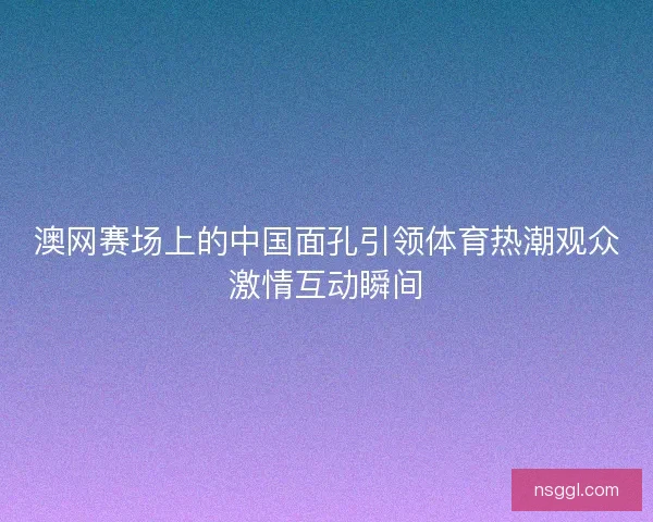 澳网赛场上的中国面孔引领体育热潮观众激情互动瞬间 澳网赛场上的中国面孔引领体育热潮观众激情互动瞬间