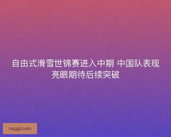 自由式滑雪世锦赛进入中期 中国队表现亮眼期待后续突破 自由式滑雪世锦赛进入中期 中国队表现亮眼期待后续突破