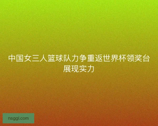 中国女三人篮球队力争重返世界杯领奖台展现实力 中国女三人篮球队力争重返世界杯领奖台展现实力